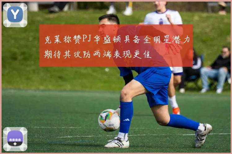 克莱称赞PJ华盛顿具备全明星潜力期待其攻防两端表现更佳