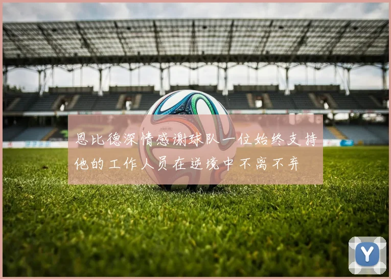 恩比德深情感谢球队一位始终支持他的工作人员在逆境中不离不弃