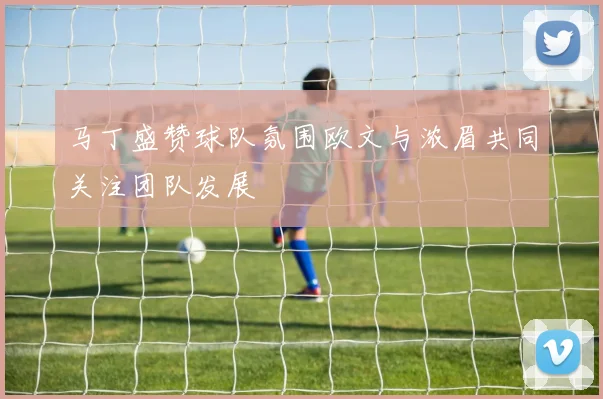 马丁盛赞球队氛围欧文与浓眉共同关注团队发展