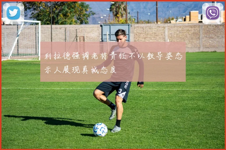 利拉德强调老将责任不以教导姿态示人展现真诚态度