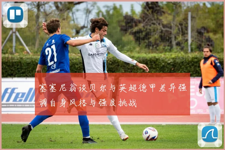 塞塞尼翁谈贝尔与英超德甲差异强调自身风格与强度挑战