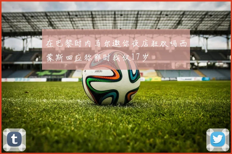 在巴黎时内马尔邀你夜店狂欢吗西蒙斯回应称那时我仅17岁