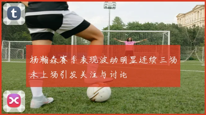 杨瀚森赛季表现波动明显连续三场未上场引发关注与讨论