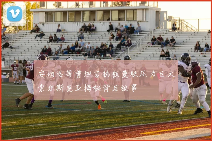 安切洛蒂曾坦言执教曼联压力巨大索尔斯克亚揭秘背后故事