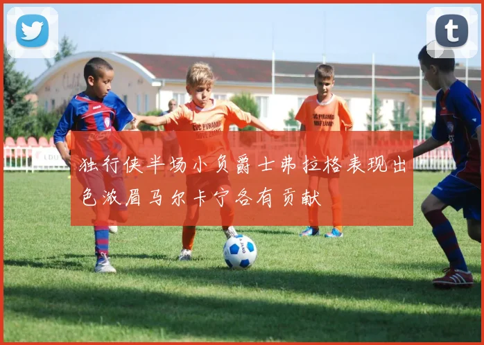 独行侠半场小负爵士弗拉格表现出色浓眉马尔卡宁各有贡献