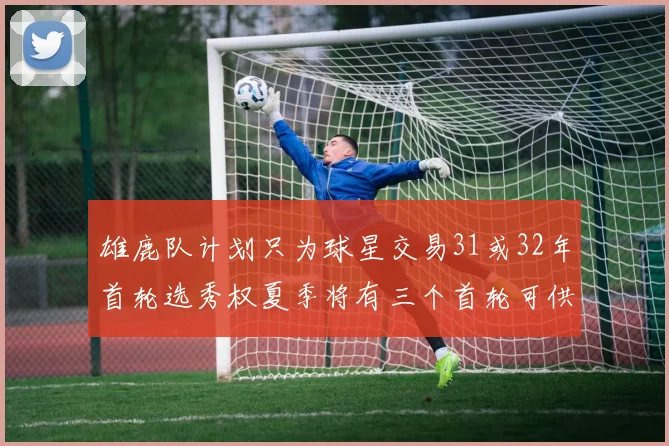 雄鹿队计划只为球星交易31或32年首轮选秀权夏季将有三个首轮可供交易