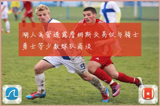 湖人高管透露詹姆斯交易仅与骑士勇士等少数球队商谈