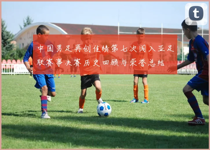中国男足再创佳绩第七次闯入亚足联赛事决赛历史回顾与荣誉总结