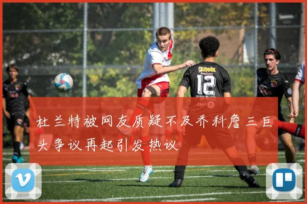 杜兰特被网友质疑不及乔科詹三巨头争议再起引发热议