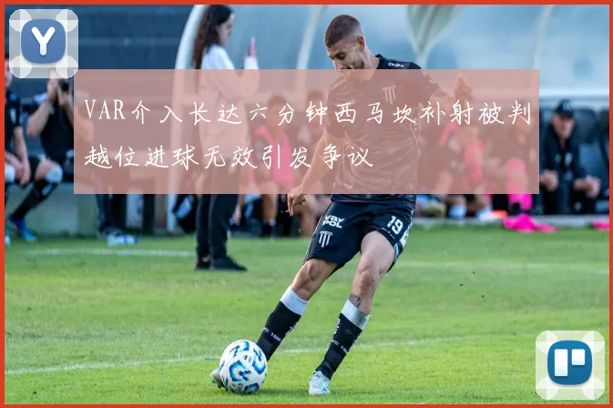VAR介入长达六分钟西马坎补射被判越位进球无效引发争议