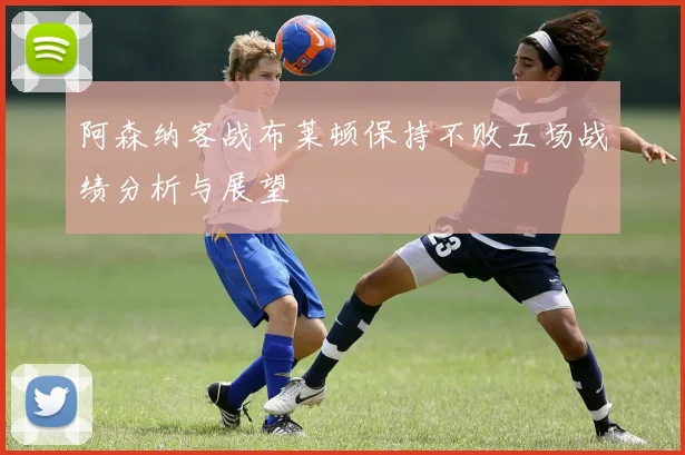 阿森纳客战布莱顿保持不败五场战绩分析与展望