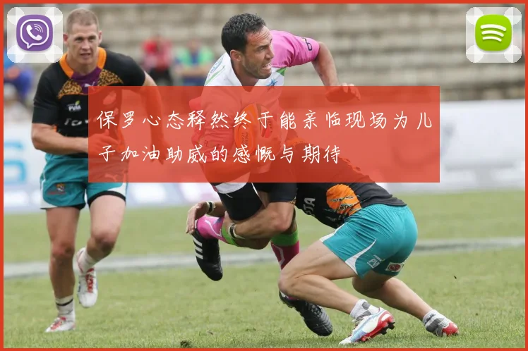 保罗心态释然终于能亲临现场为儿子加油助威的感慨与期待