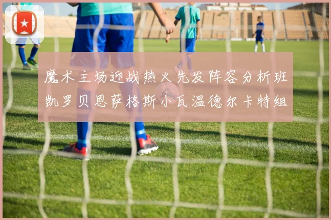 魔术主场迎战热火先发阵容分析班凯罗贝恩萨格斯小瓦温德尔卡特组合展现实力