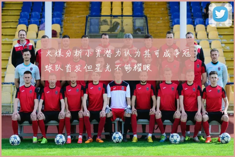 火媒分析小贾潜力认为其可成争冠球队首发但星光不够耀眼