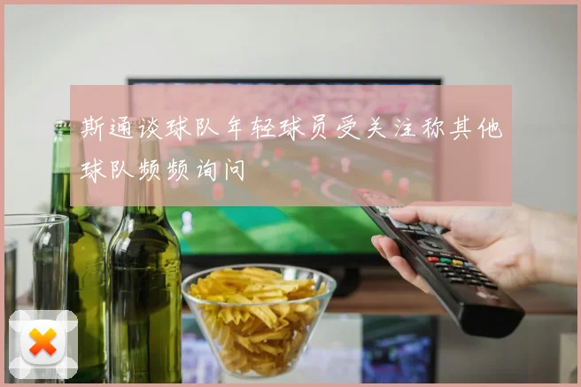 斯通谈球队年轻球员受关注称其他球队频频询问