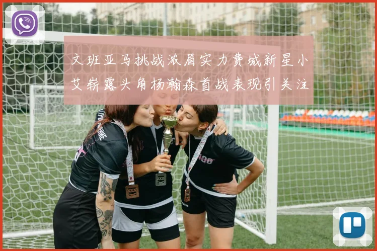 文班亚马挑战浓眉实力费城新星小艾崭露头角杨瀚森首战表现引关注