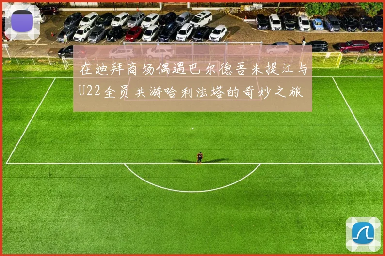 在迪拜商场偶遇巴尔德吾米提江与U22全员共游哈利法塔的奇妙之旅