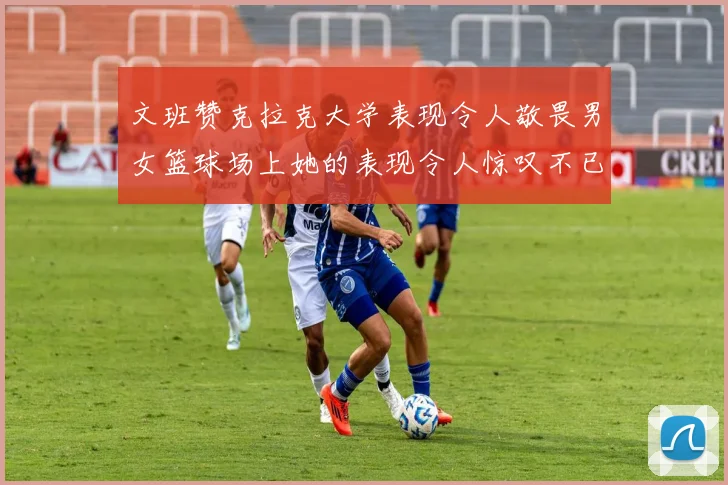 文班赞克拉克大学表现令人敬畏男女篮球场上她的表现令人惊叹不已