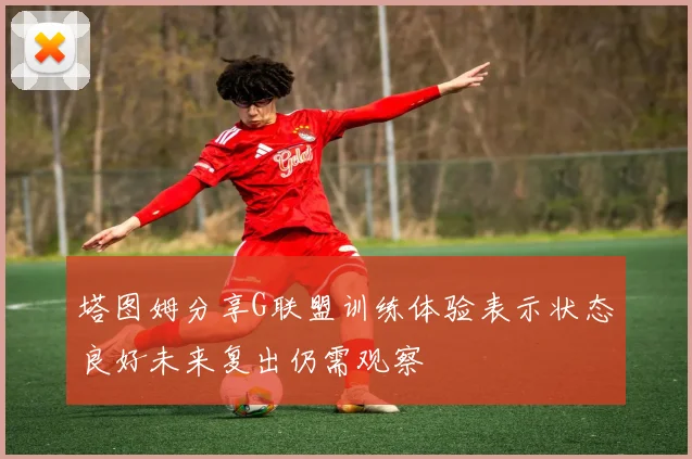 塔图姆分享G联盟训练体验表示状态良好未来复出仍需观察