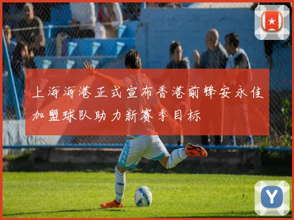 上海海港正式宣布香港前锋安永佳加盟球队助力新赛季目标