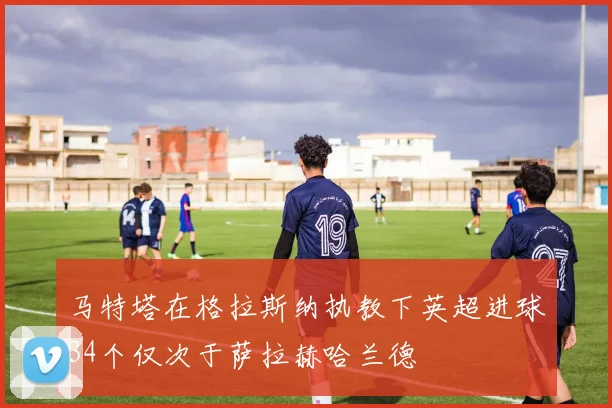马特塔在格拉斯纳执教下英超进球34个仅次于萨拉赫哈兰德