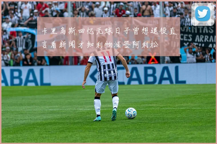 卡里乌斯回忆无球日子曾想退役直言看新闻才知利物浦签阿利松