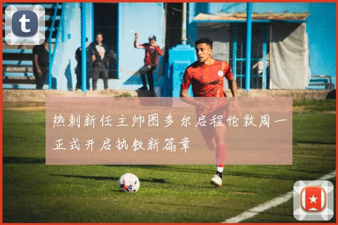 热刺新任主帅图多尔启程伦敦周一正式开启执教新篇章