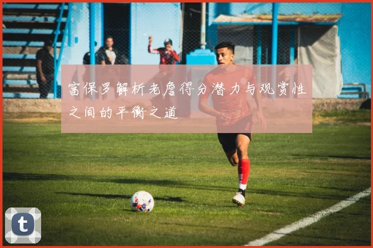 富保罗解析老詹得分潜力与观赏性之间的平衡之道