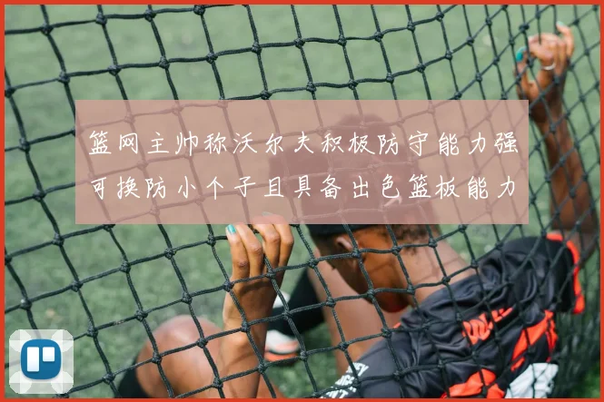 篮网主帅称沃尔夫积极防守能力强可换防小个子且具备出色篮板能力