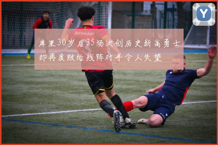 库里30岁后35场次创历史新高勇士却再度败给残阵对手令人失望