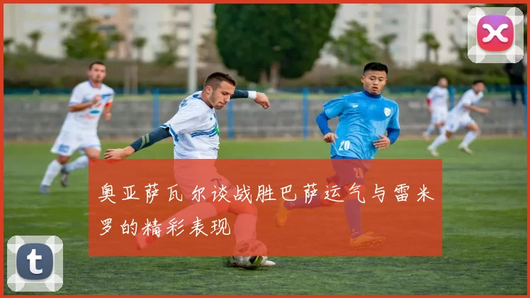 奥亚萨瓦尔谈战胜巴萨运气与雷米罗的精彩表现