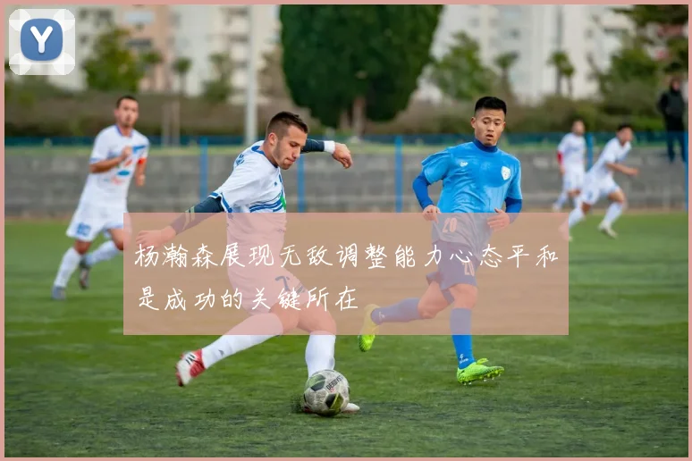 杨瀚森展现无敌调整能力心态平和是成功的关键所在