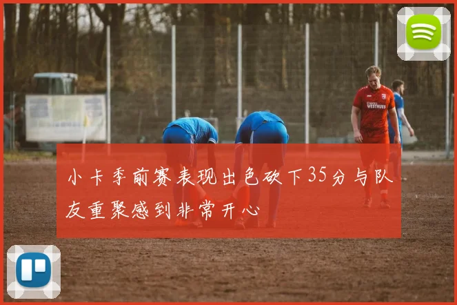 小卡季前赛表现出色砍下35分与队友重聚感到非常开心