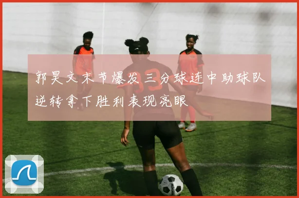 郭昊文末节爆发三分球连中助球队逆转拿下胜利表现亮眼