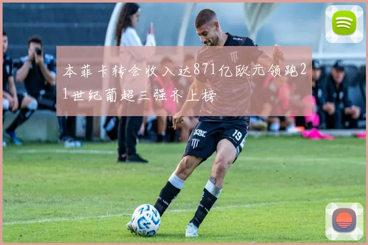 本菲卡转会收入达871亿欧元领跑21世纪葡超三强齐上榜