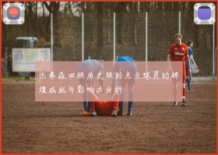 杰弗森回顾历史级别光头球员的辉煌成就与影响力分析