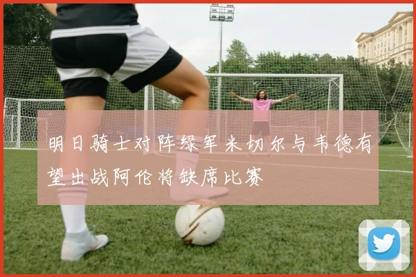 明日骑士对阵绿军米切尔与韦德有望出战阿伦将缺席比赛