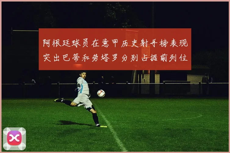 阿根廷球员在意甲历史射手榜表现突出巴蒂和劳塔罗分别占据前列位置