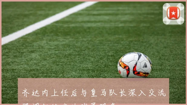 齐达内上任后与皇马队长深入交流强调教练应为球员服务
