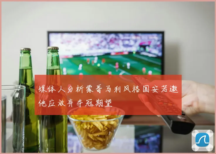 媒体人分析蒙哥马利风格国安若邀他应放弃夺冠期望