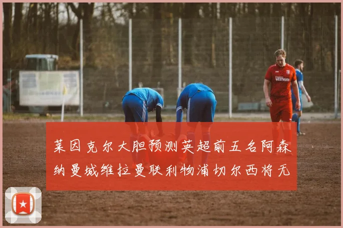莱因克尔大胆预测英超前五名阿森纳曼城维拉曼联利物浦切尔西将无缘欧战