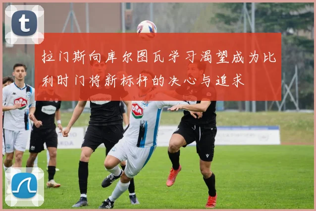 拉门斯向库尔图瓦学习渴望成为比利时门将新标杆的决心与追求