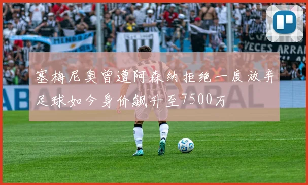 塞梅尼奥曾遭阿森纳拒绝一度放弃足球如今身价飙升至7500万
