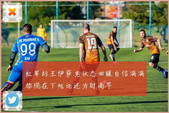红军标王伊萨克状态回暖自信满满称现在下结论还为时尚早